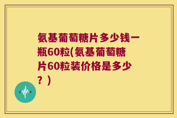 氨基葡萄糖片多少钱一瓶60粒(氨基葡萄糖片60粒装价格是多少?)