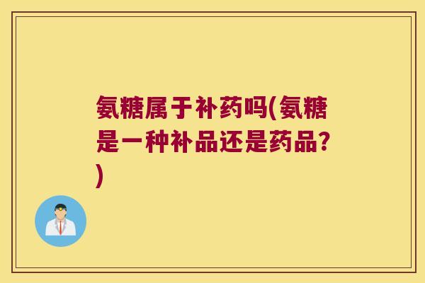 氨糖属于补药吗(氨糖是一种补品还是药品?)