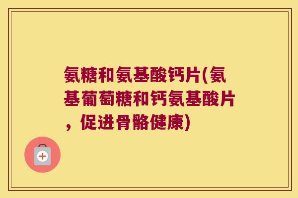 氨糖和氨基酸钙片(氨基葡萄糖和钙氨基酸片,促进骨骼健康)