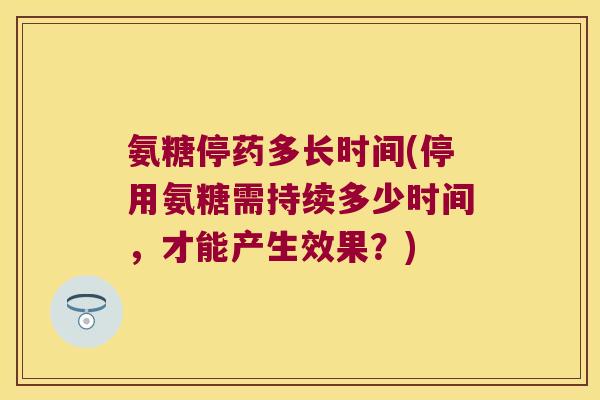 氨糖停药多长时间(停用氨糖需持续多少时间,才能产生效果?)