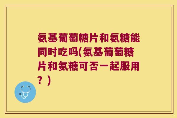 氨基葡萄糖片和氨糖能同时吃吗(氨基葡萄糖片和氨糖可否一起服用？)
