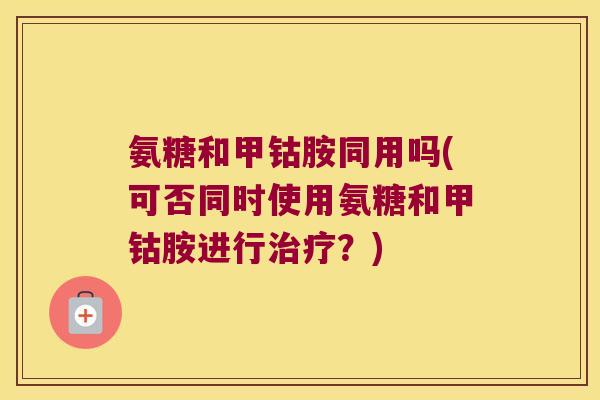 氨糖和甲钴胺同用吗(可否同时使用氨糖和甲钴胺进行治疗?)
