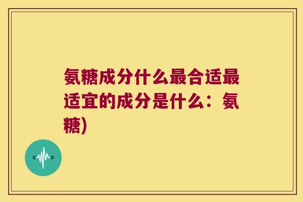 氨糖成分什么最合适最适宜的成分是什么:氨糖)