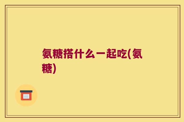 氨糖搭什么一起吃(氨糖)