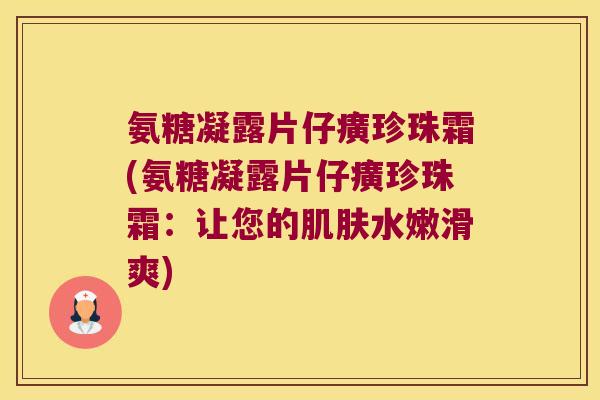 氨糖凝露片仔癀珍珠霜(氨糖凝露片仔癀珍珠霜:让您的肌肤水嫩滑爽)