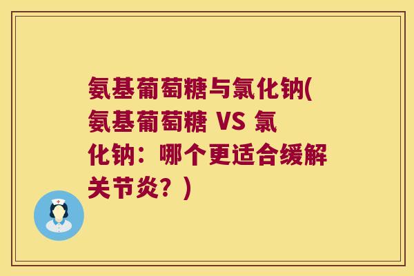 氨基葡萄糖与氯化钠(氨基葡萄糖 VS 氯化钠:哪个更适合缓解关节炎?)
