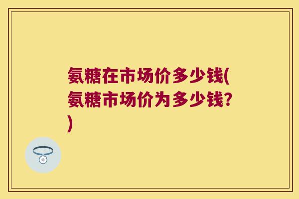 氨糖在市场价多少钱(氨糖市场价为多少钱?)