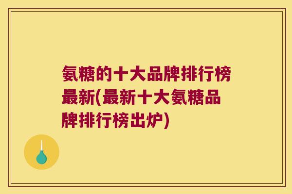 氨糖的十大品牌排行榜最新(最新十大氨糖品牌排行榜出炉)