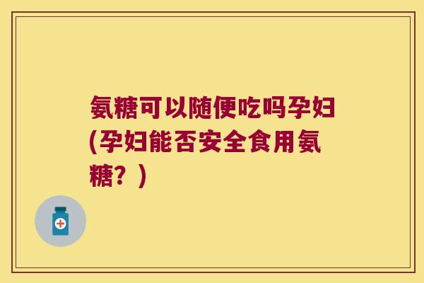 氨糖可以随便吃吗孕妇(孕妇能否安全食用氨糖？)