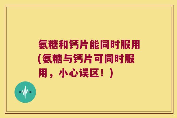 氨糖和钙片能同时服用(氨糖与钙片可同时服用,小心误区!)
