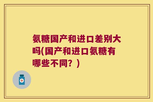 氨糖国产和进口差别大吗(国产和进口氨糖有哪些不同?)