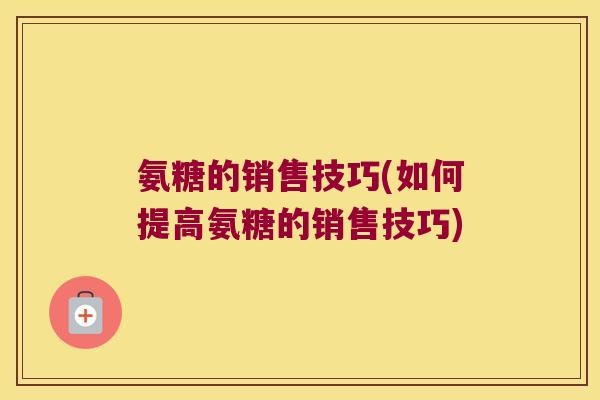 氨糖的销售技巧(如何提高氨糖的销售技巧)