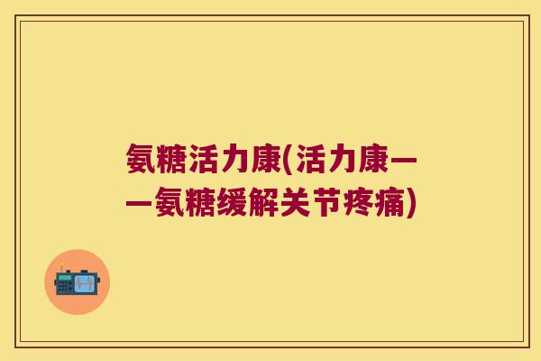 氨糖活力康(活力康——氨糖缓解关节疼痛)