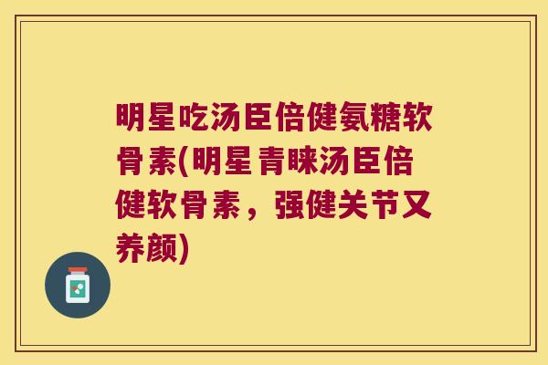 明星吃汤臣倍健氨糖软骨素(明星青睐汤臣倍健软骨素,强健关节又养颜)