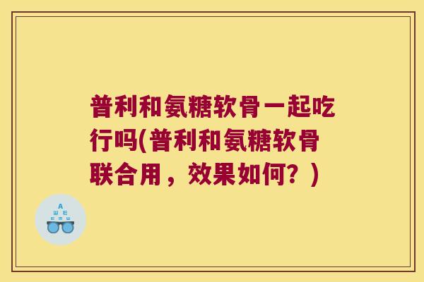 普利和氨糖软骨一起吃行吗(普利和氨糖软骨联合用,效果如何?)