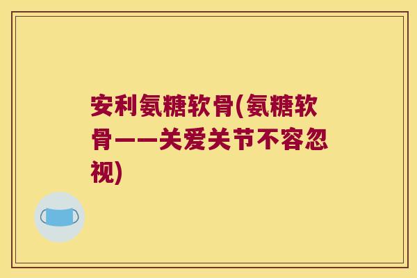 安利氨糖软骨(氨糖软骨——关爱关节不容忽视)
