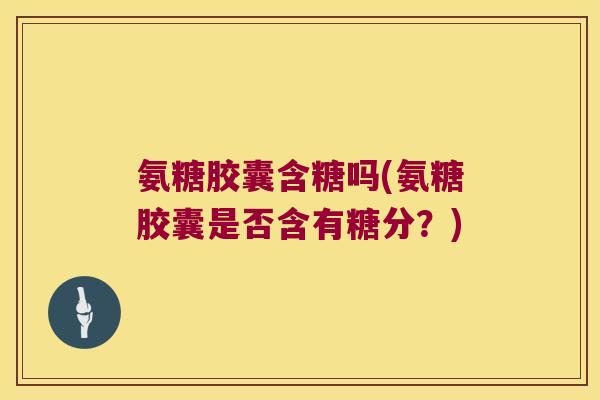 氨糖胶囊含糖吗(氨糖胶囊是否含有糖分?)