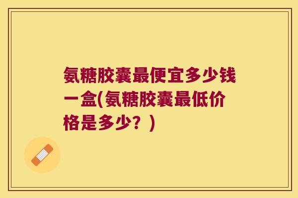 氨糖胶囊最便宜多少钱一盒(氨糖胶囊最低价格是多少?)
