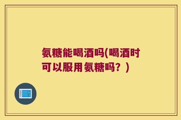氨糖能喝酒吗(喝酒时可以服用氨糖吗?)