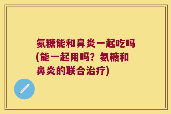 氨糖能和鼻炎一起吃吗(能一起用吗?氨糖和鼻炎的联合治疗)