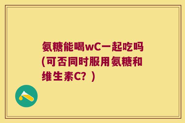 氨糖能喝wC一起吃吗(可否同时服用氨糖和维生素C?)