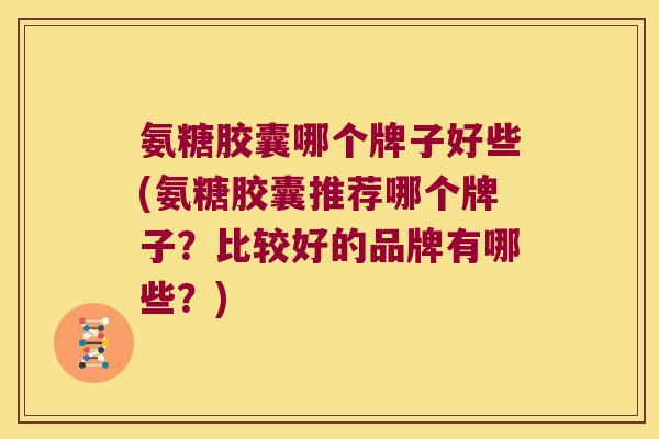 氨糖胶囊哪个牌子好些(氨糖胶囊推荐哪个牌子?比较好的品牌有哪些?)