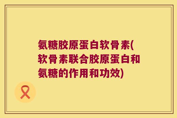 氨糖胶原蛋白软骨素(软骨素联合胶原蛋白和氨糖的作用和功效)