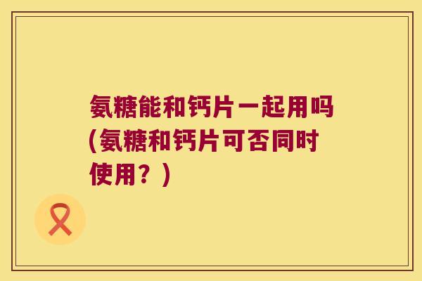 氨糖能和钙片一起用吗(氨糖和钙片可否同时使用？)
