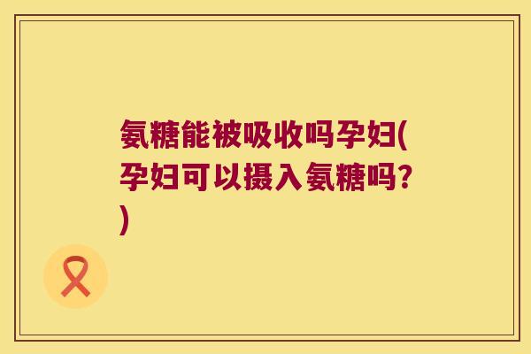 氨糖能被吸收吗孕妇(孕妇可以摄入氨糖吗?)