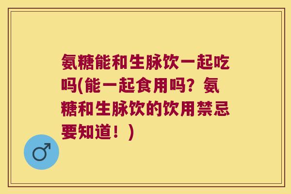 氨糖能和生脉饮一起吃吗(能一起食用吗?氨糖和生脉饮的饮用禁忌要知道!)