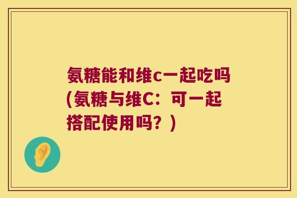 氨糖能和维c一起吃吗(氨糖与维C:可一起搭配使用吗?)