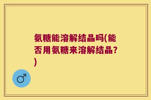 氨糖能溶解结晶吗(能否用氨糖来溶解结晶?)
