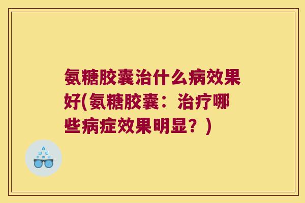 氨糖胶囊治什么病效果好(氨糖胶囊:治疗哪些病症效果明显?)