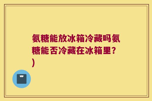 氨糖能放冰箱冷藏吗氨糖能否冷藏在冰箱里?)