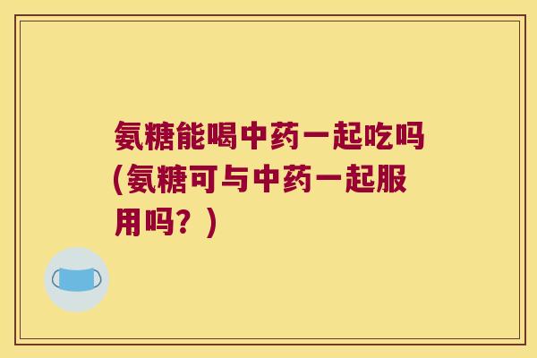 氨糖能喝中药一起吃吗(氨糖可与中药一起服用吗？)
