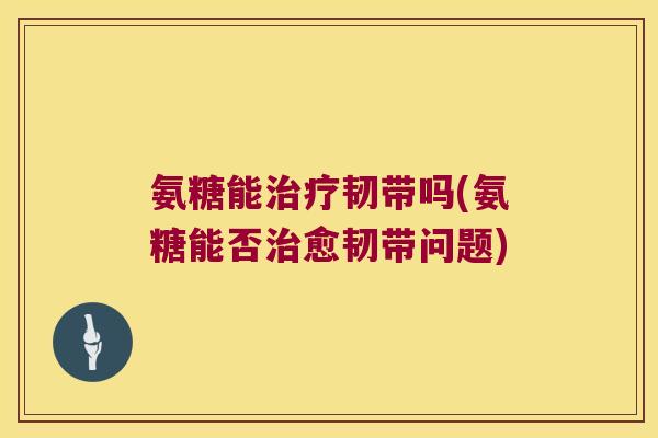 氨糖能治疗韧带吗(氨糖能否治愈韧带问题)