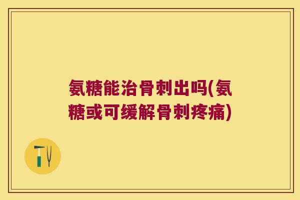 氨糖能治骨刺出吗(氨糖或可缓解骨刺疼痛)