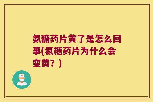 氨糖药片黄了是怎么回事(氨糖药片为什么会变黄?)
