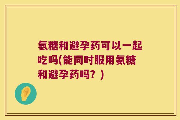 氨糖和避孕药可以一起吃吗(能同时服用氨糖和避孕药吗？)