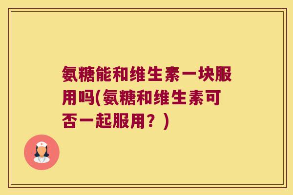 氨糖能和维生素一块服用吗(氨糖和维生素可否一起服用?)