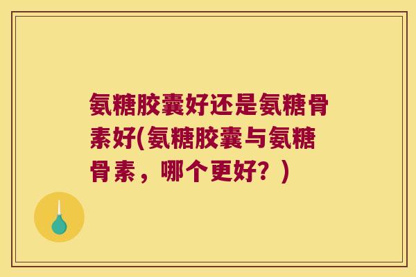 氨糖胶囊好还是氨糖骨素好(氨糖胶囊与氨糖骨素,哪个更好?)