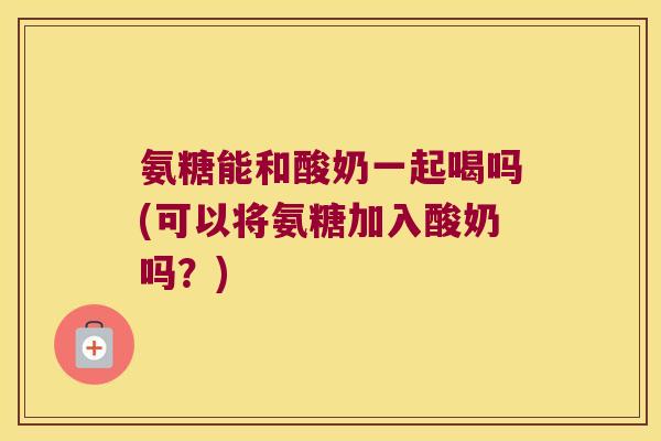 氨糖能和酸奶一起喝吗(可以将氨糖加入酸奶吗?)