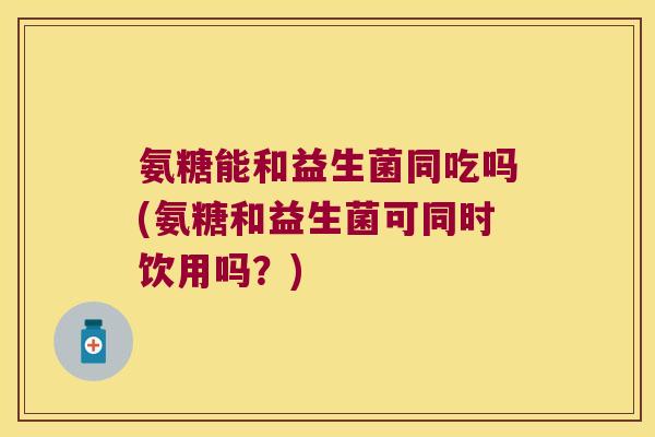 氨糖能和益生菌同吃吗(氨糖和益生菌可同时饮用吗?)