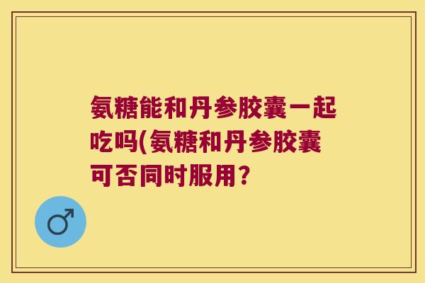 氨糖能和丹参胶囊一起吃吗(氨糖和丹参胶囊可否同时服用?