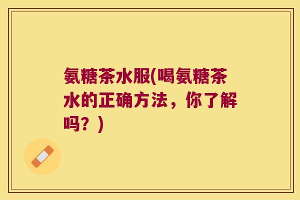 氨糖茶水服(喝氨糖茶水的正确方法,你了解吗?)