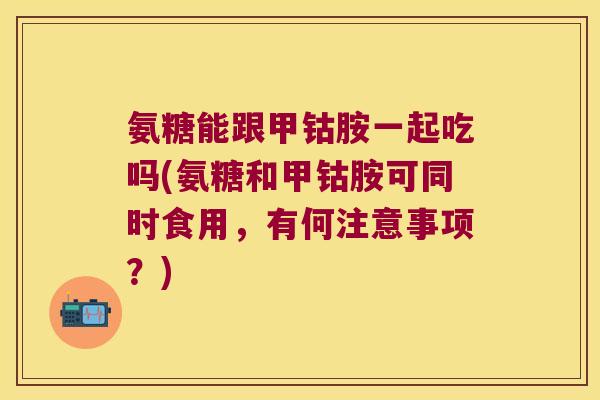 氨糖能跟甲钴胺一起吃吗(氨糖和甲钴胺可同时食用,有何注意事项?)