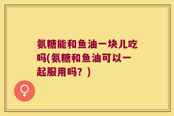 氨糖能和鱼油一块儿吃吗(氨糖和鱼油可以一起服用吗?)