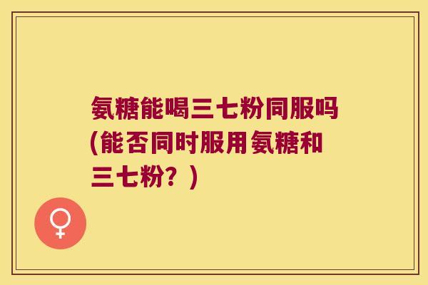 氨糖能喝三七粉同服吗(能否同时服用氨糖和三七粉?)