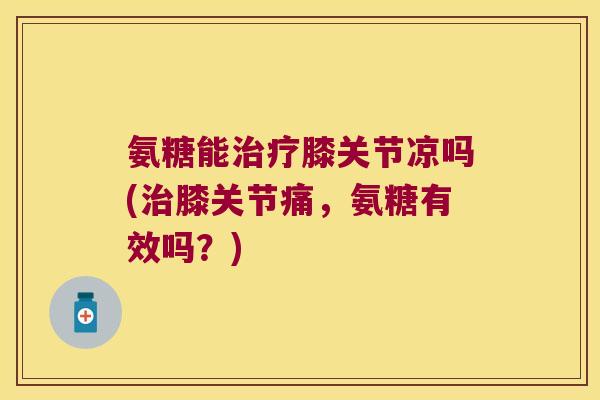氨糖能治疗膝关节凉吗(治膝关节痛,氨糖有效吗?)