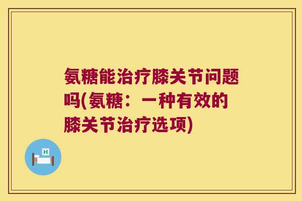 氨糖能治疗膝关节问题吗(氨糖:一种有效的膝关节治疗选项)